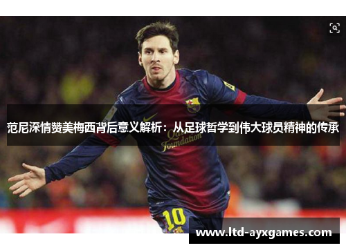 范尼深情赞美梅西背后意义解析：从足球哲学到伟大球员精神的传承