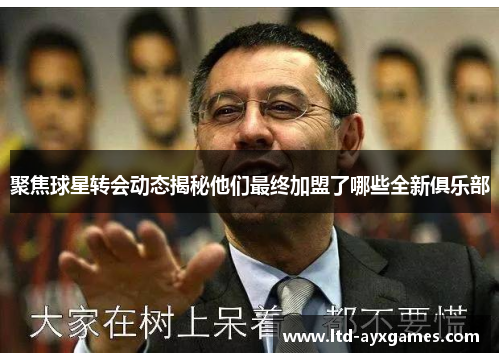 聚焦球星转会动态揭秘他们最终加盟了哪些全新俱乐部