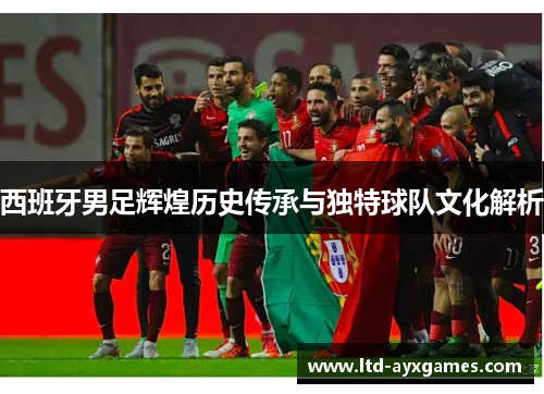西班牙男足辉煌历史传承与独特球队文化解析