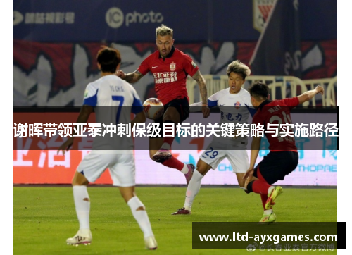 谢晖带领亚泰冲刺保级目标的关键策略与实施路径