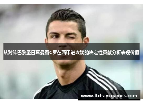 从对阵巴黎圣日耳曼看C罗在西甲进攻端的决定性贡献分析表现价值