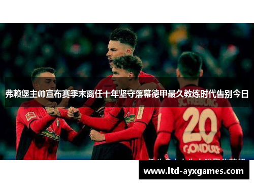 弗赖堡主帅宣布赛季末离任十年坚守落幕德甲最久教练时代告别今日